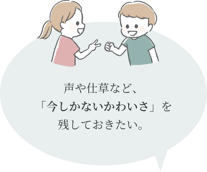 声や仕草など、
「今しかないかわいさ」を
残しておきたい。