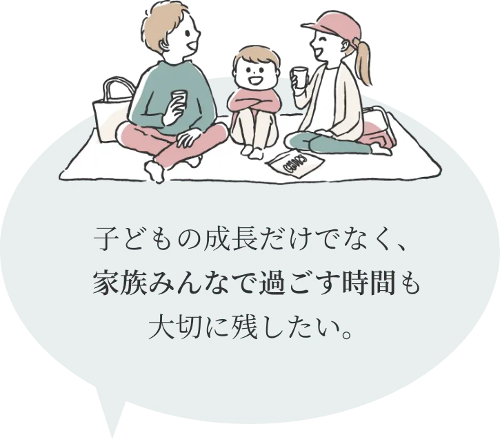 子どもの成長だけでなく、
家族みんなで過ごす時間も
大切に残したい。